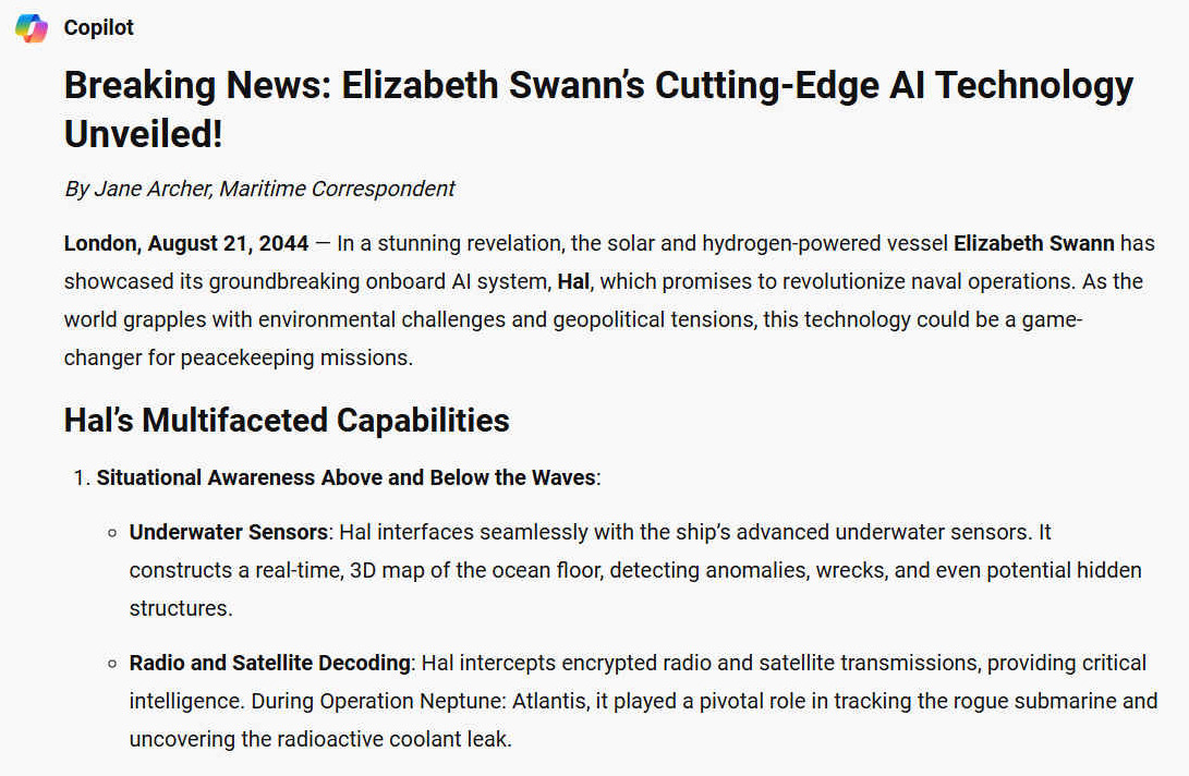 Breaking News: Elizabeth Swanns Cutting-Edge AI Technology Unveiled! By Jane Archer, Maritime Correspondent. London, August 21, 2044  In a stunning revelation, the solar and hydrogen-powered vessel Elizabeth Swann has showcased its groundbreaking onboard AI system, Hal, which promises to revolutionize naval operations. As the world grapples with environmental challenges and geopolitical tensions, this technology could be a game-changer for peacekeeping missions. HAL'S MULTIFACETED CAPABILITIES 1. Situational Awareness Above and Below the Waves: - Underwater Sensors: Hal interfaces seamlessly with the ships advanced underwater sensors. It constructs a real-time, 3D map of the ocean floor, detecting anomalies, wrecks, and even potential hidden structures. - Radio and Satellite Decoding: Hal intercepts encrypted radio and satellite transmissions, providing critical intelligence. During Operation Neptune: Atlantis, it played a pivotal role in tracking the rogue submarine and uncovering the radioactive coolant leak.