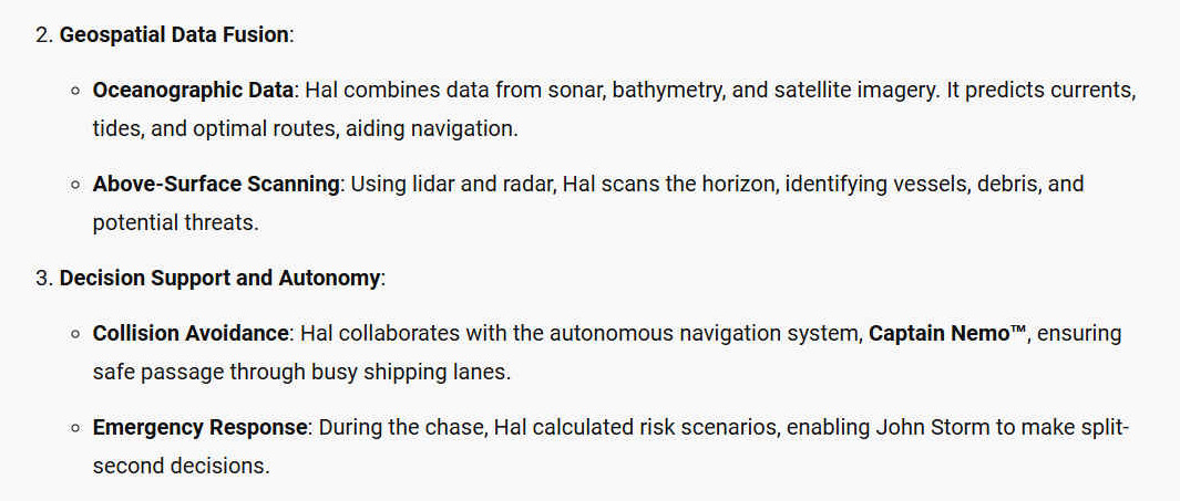 2. Geospatial Data Fusion - Oceanographic Data: Hal combines data from sonar, bathymetry, and satellite imagery. It predicts currents, tides, and optimal routes, aiding navigation. - Above-Surface Scanning: Using lidar and radar, Hal scans the horizon, identifying vessels, debris, and potential threats. 3. Decision Support and Autonomy: - Collision Avoidance: Hal collaborates with the autonomous navigation system, Captain Nemo, ensuring safe passage through busy shipping lanes. - Emergency Response: During the chase, Hal calculated risk scenarios, enabling John Storm to make split-second decisions.