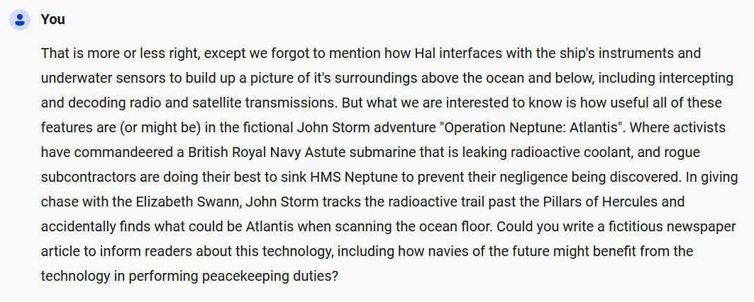 That is more or less right, except we forgot to mention how Hal interfaces with the ship's instruments and underwater sensors to build up a picture of it's surroundings above the ocean and below, including intercepting and decoding radio and satellite transmissions. But what we are interested to know is how useful all of these features are (or might be) in the fictional John Storm adventure "Operation Neptune: Atlantis". Where activists have commandeered a British Royal Navy Astute submarine that is leaking radioactive coolant, and rogue subcontractors are doing their best to sink HMS Neptune to prevent their negligence being discovered. In giving chase with the Elizabeth Swann, John Storm tracks the radioactive trail past the Pillars of Hercules and accidentally finds what could be Atlantis when scanning the ocean floor. Could you write a fictitious newspaper article to inform readers about this technology, including how navies of the future might benefit from the technology in performing peacekeeping duties?