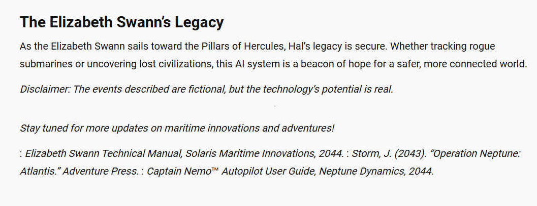 THE ELIZABETH SWANN'S LEGACY As the Elizabeth Swann sails toward the Pillars of Hercules, Hals legacy is secure. Whether tracking rogue submarines or uncovering lost civilizations, this AI system is a beacon of hope for a safer, more connected world. Disclaimer: The events described are fictional, but the technologys potential is real. Stay tuned for more updates on maritime innovations and adventures! : Elizabeth Swann Technical Manual, Solaris Maritime Innovations, 2044. : Storm, J. (2043). Operation Neptune: Atlantis. Adventure Press. : Captain Nemo Autopilot User Guide, Neptune Dynamics, 2044.