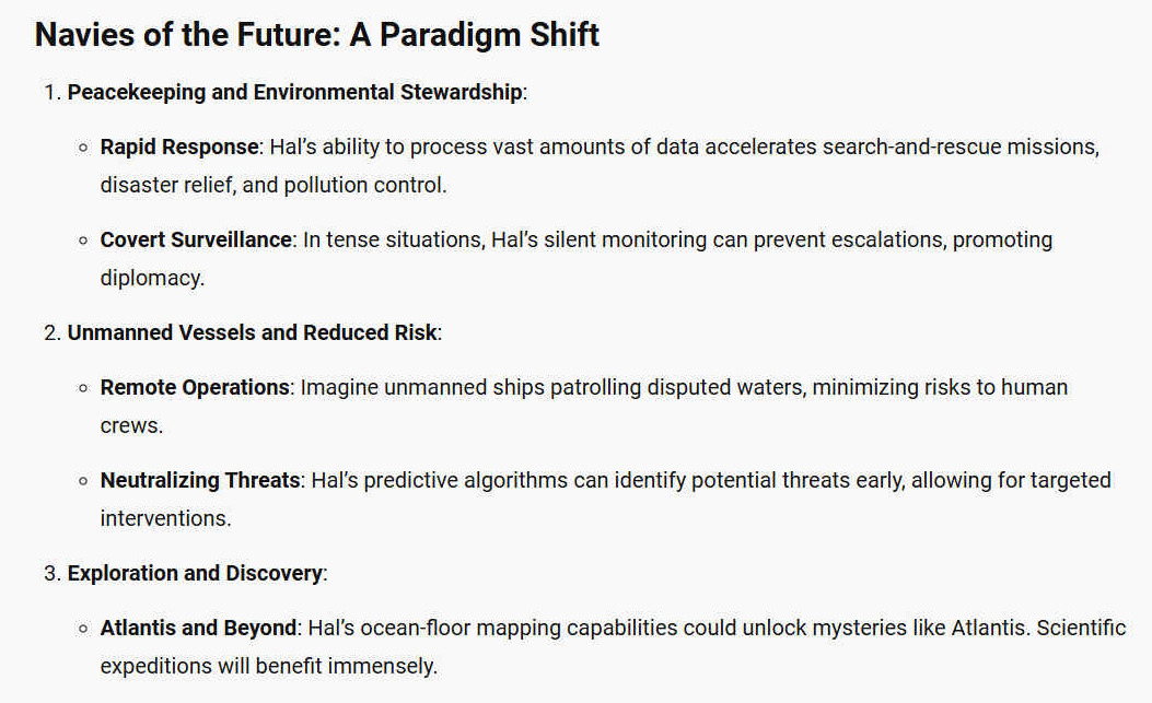 NAVIES OF THE FUTURE: A PARADIGM SHIFT 1. Peacekeeping and Environmental Stewardship: - Rapid Response: Hals ability to process vast amounts of data accelerates search-and-rescue missions, disaster relief, and pollution control. - Covert Surveillance: In tense situations, Hals silent monitoring can prevent escalations, promoting diplomacy. 2. Unmanned Vessels and Reduced Risk: - Remote Operations: Imagine unmanned ships patrolling disputed waters, minimizing risks to human crews. - Neutralizing Threats: Hals predictive algorithms can identify potential threats early, allowing for targeted interventions. 3. Exploration and Discovery: - Atlantis and Beyond: Hals ocean-floor mapping capabilities could unlock mysteries like Atlantis. Scientific expeditions will benefit immensely.