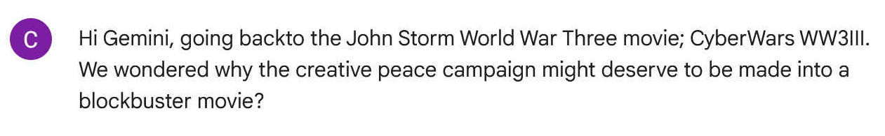 Hi gemini, going back to the John Storm World War Three movie, CyberWars WW3III. We wondered why the creative peace campaign might deserve to be made into a blockbuster movie?